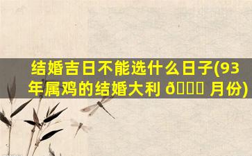 结婚吉日不能选什么日子(93年属鸡的结婚大利 🐝 月份)